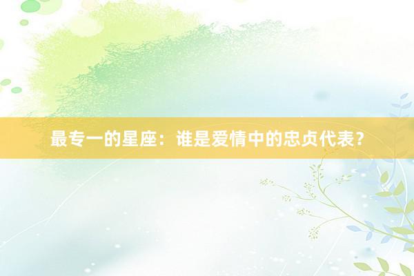 最专一的星座：谁是爱情中的忠贞代表？